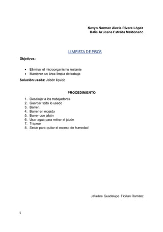 S
Kevyn Norman Alexis Rivera López
Dalia Azucena Estrada Maldonado
LIMPIEZA DE PISOS
Objetivos:
 Eliminar el microorganismo restante
 Mantener un área limpia de trabajo
Solución usada: Jabón liquido
PROCEDIMIENTO
1. Desalojar a los trabajadores
2. Guardar todo lo usado
3. Barrer.
4. Barrer en mojado
5. Barrer con jabón
6. Usar agua para retirar el jabón
7. Trapear
8. Secar para quitar el exceso de humedad
Jakeline Guadalupe Florian Ramírez
 
