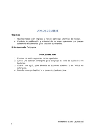S
LAVADO DE MESAS
Objetivos
 Que las mesas estén limpias a la hora de comenzar y terminar de trabajar.
 Combatir la proliferación y actividad de los microorganismos que pueden
contaminar los alimentos y ser causa de su deterioro.
Solución usada: Detergente
PROCEDIMIENTO
1. Eliminar los residuos grandes de las superficies.
2. Aplicar una solución detergente para despegar la capa de suciedad y de
bacterias.
3. Aclarar con agua, para eliminar la suciedad adherida y los restos de
detergente.
4. Desinfectar en profundidad si la zona o equipo lo requiere.
Monterroso Cano, Laura Sofía
 
