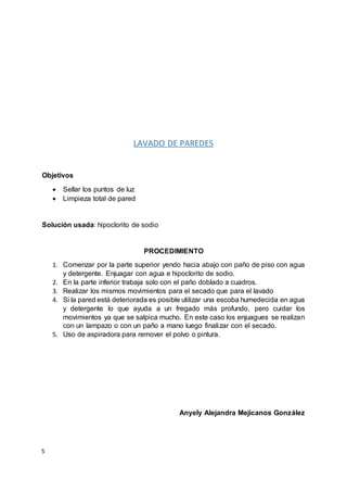 S
LAVADO DE PAREDES
Objetivos
 Sellar los puntos de luz
 Limpieza total de pared
Solución usada: hipoclorito de sodio
PROCEDIMIENTO
1. Comenzar por la parte superior yendo hacia abajo con paño de piso con agua
y detergente. Enjuagar con agua e hipoclorito de sodio.
2. En la parte inferior trabaja solo con el paño doblado a cuadros.
3. Realizar los mismos movimientos para el secado que para el lavado
4. Si la pared está deteriorada es posible utilizar una escoba humedecida en agua
y detergente lo que ayuda a un fregado más profundo, pero cuidar los
movimientos ya que se salpica mucho. En este caso los enjuagues se realizan
con un lampazo o con un paño a mano luego finalizar con el secado.
5. Uso de aspiradora para remover el polvo o pintura.
Anyely Alejandra Mejicanos González
 