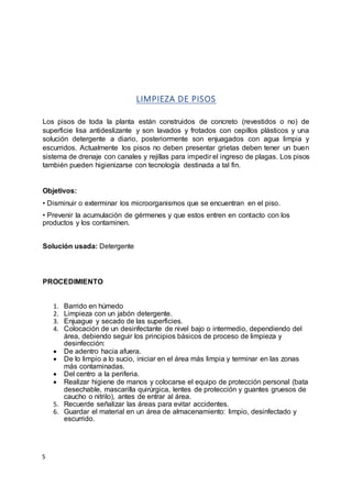 S
LIMPIEZA DE PISOS
Los pisos de toda la planta están construidos de concreto (revestidos o no) de
superficie lisa antideslizante y son lavados y frotados con cepillos plásticos y una
solución detergente a diario, posteriormente son enjuagados con agua limpia y
escurridos. Actualmente los pisos no deben presentar grietas deben tener un buen
sistema de drenaje con canales y rejillas para impedir el ingreso de plagas. Los pisos
también pueden higienizarse con tecnología destinada a tal fin.
Objetivos:
• Disminuir o exterminar los microorganismos que se encuentran en el piso.
• Prevenir la acumulación de gérmenes y que estos entren en contacto con los
productos y los contaminen.
Solución usada: Detergente
PROCEDIMIENTO
1. Barrido en húmedo
2. Limpieza con un jabón detergente.
3. Enjuague y secado de las superficies.
4. Colocación de un desinfectante de nivel bajo o intermedio, dependiendo del
área, debiendo seguir los principios básicos de proceso de limpieza y
desinfección:
 De adentro hacia afuera.
 De lo limpio a lo sucio, iniciar en el área más limpia y terminar en las zonas
más contaminadas.
 Del centro a la periferia.
 Realizar higiene de manos y colocarse el equipo de protección personal (bata
desechable, mascarilla quirúrgica, lentes de protección y guantes gruesos de
caucho o nitrilo), antes de entrar al área.
5. Recuerde señalizar las áreas para evitar accidentes.
6. Guardar el material en un área de almacenamiento: limpio, desinfectado y
escurrido.
 