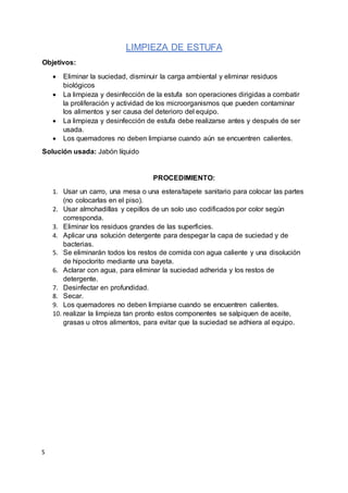 S
LIMPIEZA DE ESTUFA
Objetivos:
 Eliminar la suciedad, disminuir la carga ambiental y eliminar residuos
biológicos
 La limpieza y desinfección de la estufa son operaciones dirigidas a combatir
la proliferación y actividad de los microorganismos que pueden contaminar
los alimentos y ser causa del deterioro del equipo.
 La limpieza y desinfección de estufa debe realizarse antes y después de ser
usada.
 Los quemadores no deben limpiarse cuando aún se encuentren calientes.
Solución usada: Jabón líquido
PROCEDIMIENTO:
1. Usar un carro, una mesa o una estera/tapete sanitario para colocar las partes
(no colocarlas en el piso).
2. Usar almohadillas y cepillos de un solo uso codificados por color según
corresponda.
3. Eliminar los residuos grandes de las superficies.
4. Aplicar una solución detergente para despegar la capa de suciedad y de
bacterias.
5. Se eliminarán todos los restos de comida con agua caliente y una disolución
de hipoclorito mediante una bayeta.
6. Aclarar con agua, para eliminar la suciedad adherida y los restos de
detergente.
7. Desinfectar en profundidad.
8. Secar.
9. Los quemadores no deben limpiarse cuando se encuentren calientes.
10. realizar la limpieza tan pronto estos componentes se salpiquen de aceite,
grasas u otros alimentos, para evitar que la suciedad se adhiera al equipo.
 