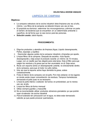 S
HELEN PAOLA MORÁN VASQUEZ
LIMPIEZA DE CAMPANA
Objetivos:
 La campana extractora de la cocina industrial debe limpiarse una vez al año,
mínimo. Los filtros de la campana se deberán limpiar una vez al mes.
 El propósito es disminuir, exterminar los microorganismos y eliminar en parte
el número de bacterias que se encuentran en un determinado ambiente o
superficie, de tal forma que no sea nocivo para las personas.
 Solución usada: Jabón líquido.
PROCEDIMIENTO:
1. Elige los productos y utensilios de limpieza (Agua, Líquido desengrasante,
Paños, esponjas y cepillos)
2. Desmontar algunas partes de la campana industrial y limpiarlas por aparte.
3. Limpiar filtros de la campana. Después de sacarlos, rocía líquido
desengrasante y deja actuar el producto durante un mínimo de 10 minutos.
Luego, con un cepillo que has elegido para esta tarea, frota el filtro para que
salgan los residuos y la grasa que se han acumulado en él. Deja secar.
4. Rocía con espuma activa un desengrasante potente, no directamente dentro
de la campana, para que el motor no sufra daños.
5. Una vez que la espuma activa haya derretido la grasa, aclara
cuidadosamente.
6. Frota el interior de la campana con el paño. Pon más esfuerzo en los lugares
en donde exista mayor concentración de residuos. Tampoco humedezcas
demasiado el paño pues no es necesario.
7. Limpia la parte interna o extractor de humos en profundidad. por lo menos
una vez al año.
8. Limpia los filtros de forma mensual
9. Utiliza siempre guantes y mascarilla
10. No es recomendable utilizar productos abrasivos granulados ya que podrán
rayar el extractor de cocina industrial
11. Para el aclarado ten precaución con el agua, no debe estar demasiado
caliente ya que puede provocar quemaduras.
 