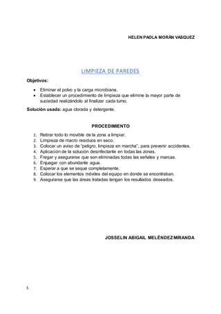 S
HELEN PAOLA MORÁN VASQUEZ
LIMPIEZA DE PAREDES
Objetivos:
 Eliminar el polvo y la carga microbiana.
 Establecer un procedimiento de limpieza que elimine la mayor parte de
suciedad realizándolo al finalizar cada turno.
Solución usada: agua clorada y detergente.
PROCEDIMIENTO
1. Retirar todo lo movible de la zona a limpiar.
2. Limpieza de macro residuos en seco.
3. Colocar un aviso de “peligro, limpieza en marcha”, para prevenir accidentes.
4. Aplicación de la solución desinfectante en todas las zonas.
5. Fregar y asegurarse que son eliminadas todas las señales y marcas.
6. Enjuagar con abundante agua.
7. Esperar a que se seque completamente.
8. Colocar los elementos móviles del equipo en donde se encontraban.
9. Asegurarse que las áreas tratadas tengan los resultados deseados.
JOSSELIN ABIGAIL MELÉNDEZMIRANDA
 