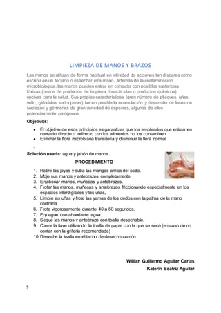 S
LIMPIEZA DE MANOS Y BRAZOS
Las manos se utilizan de forma habitual en infinidad de acciones tan dispares como
escribir en un teclado o estrechar otra mano. Además de la contaminación
microbiológica, las manos pueden entrar en contacto con posibles sustancias
tóxicas (restos de productos de limpieza, insecticidas o productos químicos),
nocivas para la salud. Sus propias características (gran número de pliegues, uñas,
vello, glándulas sudoríparas) hacen posible la acumulación y desarrollo de focos de
suciedad y gérmenes de gran variedad de especies, algunos de ellos
potencialmente patógenos.
Objetivos:
 El objetivo de esos principios es garantizar que los empleados que entran en
contacto directo o indirecto con los alimentos no los contaminen.
 Eliminar la flora microbiana transitoria y disminuir la flora normal
.
Solución usada: agua y jabón de manos.
PROCEDIMIENTO
1. Retire las joyas y suba las mangas arriba del codo.
2. Moje sus manos y antebrazos completamente.
3. Enjabonar manos, muñecas y antebrazos.
4. Frotar las manos, muñecas y antebrazos friccionando especialmente en los
espacios interdigitales y las uñas,
5. Limpie las uñas y frote las yemas de los dedos con la palma de la mano
contraria.
6. Frote vigorosamente durante 40 a 60 segundos.
7. Enjuague con abundante agua.
8. Seque las manos y antebrazo con toalla desechable.
9. Cierre la llave utilizando la toalla de papel con la que se secó (en caso de no
contar con la grifería recomendada)
10.Deseche la toalla en el tacho de desecho común.
Willian Guillermo Aguilar Carias
Katerin Beatriz Aguilar
 