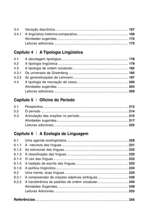 3.4	 Variação diacrônica............................................................................. 167
3.4.1	 A lingüística histórico-comparativa...................................................... 169
	 Atividades sugeridas........................................................................... 172
	 Leituras adicionais.............................................................................. 175
Capítulo 4 I A Tipologia Lingüística
4.1	 A abordagem tipológica....................................................................... 178
4.2	 A tipologia lingüística.......................................................................... 179
4.3	 A tipologia de ordem vocabular........................................................... 182
4.3.1	 Os universais de Greenberg............................................................... 185
4.3.2	 As generalizações de Lehmann.......................................................... 187
4.4	 A tipologia de marcação de casos...................................................... 200
	 Atividades sugeridas........................................................................... 204
	 Leituras adicionais.............................................................................. 209
Capítulo 5 I Oficina do Período
5.1	 Perspectiva.......................................................................................... 212
5.2	 O período............................................................................................ 214
5.3	 Articulação das orações no período.................................................... 215
	 Atividades sugeridas........................................................................... 217
	 Leituras adicionais.............................................................................. 225
Capítulo 6 I A Ecologia da Linguagem
6.1	 Uma agenda ecolingüística................................................................. 228
6.1.1	 A natureza das línguas...................................................................... 231
6.1.2	 As estruturas das línguas.................................................................... 232
6.1.3	 A classificação das línguas................................................................. 232
6.1.4	 O uso das línguas............................................................................... 233
6.1.5	 A tradição de escrita das línguas........................................................ 233
6.1.6	 A política lingüística............................................................................ 234
6.2	 Uma mente, duas línguas................................................................... 235
6.2.1	 A compreensão de orações adjetivas ambíguas................................. 236
6.2.2	 A transferência de padrões de ordem vocabular................................. 240
	 Atividades Sugeridas........................................................................... 248
	 Leituras Adicionais.............................................................................. 255
Referências.................................................................................................. 256
 