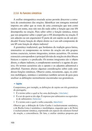 100
2.5.6	 As funcões sintáticas
A análise sintagmática ensaiada acima permite descrever a estru-
tura de constituintes das orações. Identificar um sintagma nominal
importa em saber que se trata de uma construção que tem como
núcleo um nome, mas não nos diz nada sobre a função que este SN
desempenha na oração. Para saber sobre a função sintática, temos
que nos perguntar sobre o papel que o SN desempenha na oração. É
um adjunto ou um argumento? É parte de um sujeito ou de um pre-
dicado? Exerce função de objeto direto ou é um sub-componente de
um SP com função de objeto indireto?
A gramática tradicional, que herdamos da tradição greco-latina,
sistematiza os componentes ou termos da oração em três grupos:
termos essenciais, termos integrantes, termos acessórios. Os termos
essenciais correspondem à principal divisão da oração em dois blocos
básicos: o sujeito e o predicado. Os termos integrantes são o objeto
direto, o objeto indireto, o complemento nominal e o agente da pas-
siva. Os termos acessórios são o aposto e os adjuntos adnominal e
adverbial. Fazemos abaixo algumas considerações sobre cada uma
dessas funções sintáticas. Observe como, novamente, aqui, os crité-
rios mofológico, sintático e semântico também servem de guia para
analisar as definições normalmente encontradas nas gramáticas.
’	Sujeito
Comparemos, por exemplo, as definições de sujeito em três gramáticas
do português;
1	 É o termo sobre o qual se faz uma declaração. [ Celso Cunha ]
2	 É o ser de quem se diz algo. É expresso por substantivo ou equivalen-
te de substantivo. [ Rocha Lima ]
3	 É o termo com o qual o verbo concorda. [ Mario Perini ]
Observe que a definição de Celso Cunha é exclusivamente semântica,
a de Rocha Lima é semântica e morfológica, enquanto que a de Perini
é exclusivamente sintática, exprimindo um aspecto da estrutura formal
da oração, a concordância. De fato, a análise sintática proposta por
 