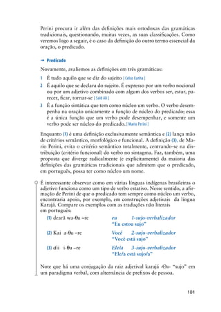101
Perini procura ir além das definições mais ortodoxas das gramáticas
tradicionais, questionando, muitas vezes, as suas classificações. Como
veremos logo a seguir, é o caso da definição do outro termo essencial da
oração, o predicado.
’	Predicado
Novamente, avaliemos as definições em três gramáticas:
1	 É tudo aquilo que se diz do sujeito [ Celso Cunha ]
2	 É aquilo que se declara do sujeito. É expresso por um verbo nocional
ou por um adjetivo combinado com algum dos verbos ser, estar, pa-
recer, ficar, tornar-se [ Said Ali ]
3	 É a função sintática que tem como núcleo um verbo. O verbo desem-
penha na oração unicamente a função de núcleo do predicado; essa
é a única função que um verbo pode desempenhar, e somente um
verbo pode ser núcleo do predicado. [ Mario Perini ]
Enquanto (1) é uma definição exclusivamente semântica e (2) lança mão
de critérios semântico, morfológico e funcional. A definição (3), de Ma-
rio Perini, evita o critério semântico totalmente, centrando-se na dis-
tribuição (critério funcional) do verbo no sintagma. Faz, também, uma
proposta que diverge radicalmente (e explicitamente) da maioria das
definições das gramáticas tradicionais que admitem que o predicado,
em português, possa ter como núcleo um nome.
É interessante observar como em várias línguas indígenas brasileiras o
adjetivo funciona como um tipo de verbo estativo. Nesse sentido, a afir-
mação de Perini de que o predicado tem sempre como núcleo um verbo,
encontraria apoio, por exemplo, em construções adjetivais da língua
Karajá. Compare os exemplos com as traduções não literais
em português:
(1)	dearã wa-u –re	 eu	 1-sujo-verbalizador
	 	 “Eu estou sujo”
(2)	Kai a-u –re	 Você	 2-sujo-verbalizador
	 	 “Você está sujo”
(3)	ii i-u –re	 Ele/a	 3-sujo-verbalizador
	 	 	 “Ele/a está sujo/a”
Note que há uma conjugação da raiz adjetival karajá -u- “sujo” em
um paradigma verbal, com alternância de prefixos de pessoa.
 
