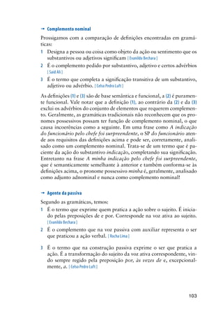 103
’	Complemento nominal
Prossigamos com a comparação de definições encontradas em gramá-
ticas:
1	 Designa a pessoa ou coisa como objeto da ação ou sentimento que os
substantivos ou adjetivos significam [ Evanildo Bechara ]
2	 É o complemento pedido por substantivo, adjetivo e certos advérbios
[ Said Ali ]
3	 É o termo que completa a significação transitiva de um substantivo,
adjetivo ou advérbio. [ Celso Pedro Luft ]
As definições (1) e (3) são de base semântica e funcional, a (2) é puramen-
te funcional. Vale notar que a definição (1), ao contrário da (2) e da (3)
exclui os advérbios do conjunto de elementos que requerem complemen-
to. Geralmente, as gramáticas tradicionais não reconhecem que os pro-
nomes possessivos possam ter função de complemento nominal, o que
causa incoerências como a seguinte. Em uma frase como A indicação
do funcionário pelo chefe foi surpreendente, o SP do funcionário aten-
de aos requisitos das definições acima e pode ser, corretamente, anali-
sado como um complemento nominal. Trata-se de um termo que é pa-
ciente da ação do substantivo indicação, completando sua significação.
Entretanto na frase A minha indicação pelo chefe foi surpreendente,
que é semanticamente semelhante à anterior e também conforma-se às
definições acima, o pronome possessivo minha é, geralmente, analisado
como adjunto adnominal e nunca como complemento nominal!
’	Agente da passiva
Segundo as gramáticas, temos:
1	 É o termo que exprime quem pratica a ação sobre o sujeito. É inicia-
do pelas preposições de e por. Corresponde na voz ativa ao sujeito.
[ Evanildo Bechara ]
2	 É o complemento que na voz passiva com auxiliar representa o ser
que praticou a ação verbal. [ Rocha Lima ]
3	 É o termo que na construção passiva exprime o ser que pratica a
ação. É a transformação do sujeito da voz ativa correspondente, vin-
do sempre regido pela preposição por, às vezes de e, excepcional-
mente, a. [ Celso Pedro Luft ]
 