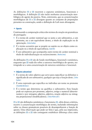 104
As definições (1) e (3) recorrem a aspectos semânticos, funcionais e
morfológicos. A definição (2) não inclui nenhuma caracterização mor-
fológica do agente da passiva. Note, entretanto, que as caracterizações
morfológicas de (1) e (3) divergem quanto ao conjunto de preposições
presentes na construção, sendo a definição de Luft mais abrangente.
’	Aposto
Continuando a comparação crítica dos termos da oração em gramáticas
do português:
1	 É o termo de caráter nominal que se junta a um substantivo, a um
pronome, ou a um equivalente destes, a título de explicação ou de
apreciação. (Celso Cunha)
2	 É o termo acessório que se pospõe ao sujeito ou ao objeto como ex-
plicação ou a título de equivalência. (Said Ali)
3	 É um substantivo que acompanha outro termo de caráter nominal a
título de individualização ou esclarecimento. (Rocha Lima)
As definições (1) e (3) são de fundo morfológico, funcional e semântico,
enquanto que (2) nada diz sobre a natureza morfológica do aposto, res-
tringindo-se a uma caracterização de natureza semântica e funcional.
’	Adjunto adnominal
1	 É o termo de valor adjetivo que serve para especificar ou delimitar o
significado de um substantivo, qualquer que seja a função deste. [ Celso
Cunha ]
2	 É uma expressão que especifica ou individua um nome ou pronome
[ Evanildo Bechara ]
3	 É o termo que determina ou qualifica o substantivo. Esta função
pode ser expressa por pronome, adjetivo, artigo e numeral (determi-
nantes) e por sintagma adjetivo, adjetivo, oração adjetiva ou sintag-
ma preposicional (modificadores). [ Celso Pedro Luft ]
(1) e (2) são definições semânticas e funcionais; (3), além desses critérios,
recorre à caracterização morfológica do termo, incluindo informações
sobre as classes gramaticais possíveis de desempenharem a função de
aposto. Uma observação que pode ser feita é que, pela sua imprecisão,
as definições (1) e (2) não conseguem estabelecer diferença clara entre
 
