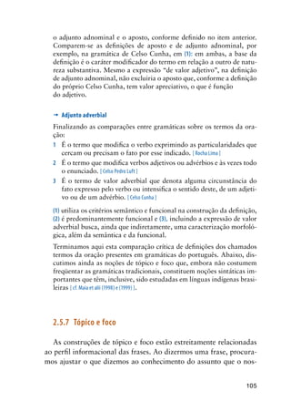 105
o adjunto adnominal e o aposto, conforme definido no item anterior.
Comparem-se as definições de aposto e de adjunto adnominal, por
exemplo, na gramática de Celso Cunha, em (1): em ambas, a base da
definição é o caráter modificador do termo em relação a outro de natu-
reza substantiva. Mesmo a expressão “de valor adjetivo”, na definição
de adjunto adnominal, não excluiria o aposto que, conforme a definição
do próprio Celso Cunha, tem valor apreciativo, o que é função
do adjetivo.
’	Adjunto adverbial
Finalizando as comparações entre gramáticas sobre os termos da ora-
ção:
1	 É o termo que modifica o verbo exprimindo as particularidades que
cercam ou precisam o fato por esse indicado. [ Rocha Lima ]
2	 É o termo que modifica verbos adjetivos ou advérbios e às vezes todo
o enunciado. [ Celso Pedro Luft ]
3	 É o termo de valor adverbial que denota alguma circunstância do
fato expresso pelo verbo ou intensifica o sentido deste, de um adjeti-
vo ou de um advérbio. [ Celso Cunha ]
(1) utiliza os critérios semântico e funcional na construção da definição,
(2) é predominantemente funcional e (3), incluindo a expressão de valor
adverbial busca, ainda que indiretamente, uma caracterização morfoló-
gica, além da semântica e da funcional.
Terminamos aqui esta comparação crítica de definições dos chamados
termos da oração presentes em gramáticas do português. Abaixo, dis-
cutimos ainda as noções de tópico e foco que, embora não costumem
freqüentar as gramáticas tradicionais, constituem noções sintáticas im-
portantes que têm, inclusive, sido estudadas em línguas indígenas brasi-
leiras [ cf. Maia et alii (1998) e (1999) ].
2.5.7	Tópico e foco
As construções de tópico e foco estão estreitamente relacionadas
ao perfil informacional das frases. Ao dizermos uma frase, procura-
mos ajustar o que dizemos ao conhecimento do assunto que o nos-
 