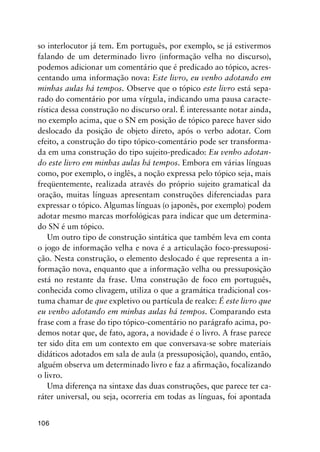 106
so interlocutor já tem. Em português, por exemplo, se já estivermos
falando de um determinado livro (informação velha no discurso),
podemos adicionar um comentário que é predicado ao tópico, acres-
centando uma informação nova: Este livro, eu venho adotando em
minhas aulas há tempos. Observe que o tópico este livro está sepa-
rado do comentário por uma vírgula, indicando uma pausa caracte-
rística dessa construção no discurso oral. É interessante notar ainda,
no exemplo acima, que o SN em posição de tópico parece haver sido
deslocado da posição de objeto direto, após o verbo adotar. Com
efeito, a construção do tipo tópico-comentário pode ser transforma-
da em uma construção do tipo sujeito-predicado: Eu venho adotan-
do este livro em minhas aulas há tempos. Embora em várias línguas
como, por exemplo, o inglês, a noção expressa pelo tópico seja, mais
freqüentemente, realizada através do próprio sujeito gramatical da
oração, muitas línguas apresentam construções diferenciadas para
expressar o tópico. Algumas línguas (o japonês, por exemplo) podem
adotar mesmo marcas morfológicas para indicar que um determina-
do SN é um tópico.
Um outro tipo de construção sintática que também leva em conta
o jogo de informação velha e nova é a articulação foco-pressuposi-
ção. Nesta construção, o elemento deslocado é que representa a in-
formação nova, enquanto que a informação velha ou pressuposição
está no restante da frase. Uma construção de foco em português,
conhecida como clivagem, utiliza o que a gramática tradicional cos-
tuma chamar de que expletivo ou partícula de realce: É este livro que
eu venho adotando em minhas aulas há tempos. Comparando esta
frase com a frase do tipo tópico-comentário no parágrafo acima, po-
demos notar que, de fato, agora, a novidade é o livro. A frase parece
ter sido dita em um contexto em que conversava-se sobre materiais
didáticos adotados em sala de aula (a pressuposição), quando, então,
alguém observa um determinado livro e faz a afirmação, focalizando
o livro.
Uma diferença na sintaxe das duas construções, que parece ter ca-
ráter universal, ou seja, ocorreria em todas as línguas, foi apontada
 