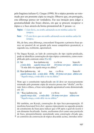 107
pelo lingüista italiano G. Cinque (1990). Só o tópico permite ser reto-
mado por um pronome cópia na oração. Observe que, em português,
esta diferença parece ser verdadeira. Use sua intuição para julgar a
gramaticalidade das frases abaixo, em que se procura recuperar o
tópico e o foco através da forma pronominal de 3a
pessoa –o:
Tópico:	 √	 Este livro, eu venho adotando-o em minhas aulas há 		
		 tempos.
Foco:	 *	 É este livro que eu venho adotando-o em minhas aulas há 	
		 tempos.
Há, de fato, uma diferença, concordam? Enquanto a primeira frase pa-
rece ser possível de ser gerada pela nossa competência gramatical, a
segunda soa, realmente, agramatical.
Na língua Karajá, ao lado de construções do tipo sujeito-predicado,
pode-se identificar construções do tipo tópico-comentário, como exem-
plificado pelo contraste entre (1) e (2):
(1)	 Isè	 kua ijadoma-my	 r-o-bi-ra	 hawa-ki
    	 a mãe dela   	 aquela moça-dat	 3A-tema-ver-pass	 aldeia-em
   	 “A mãe dela viu aquela moça na aldeia.”
(2)	 Kua ijadoma-my,	 isè 	 tuu	 r-o-bi-ra	 hawa-ki
    	 aquela moça-dat,	 a mãe dela	 3Obj.	 3A-tema-ver-pass	 aldeia-em
	 	 “Aquela moça, a mãe dela a viu na aldeia.”
Note que o constituinte topicalizado em (2) deve ser necessariamente
retomado pelo pronome cópia de terceira pessoa tuu “ele/ela”, em Ka-
rajá. Sem o clítico, a frase seria julgada agramatical como demonstrado
em (3):
(3)	 * Kua ijadoma-my,	 isè	 r-o-bi-ra	 hawa-ki
	 	 aquela moça-dat,	 a mãe dela	 3A-tema-ver-pass	 aldeia-em
	 	 “Aquela moça, a mãe dela viu na aldeia.”
Há também, em Karajá, construções do tipo foco-pressuposição. O
morfema funcional livre dori aparece tipicamente na segunda posição
de constituinte da frase para indicar que o SN após o qual ele ocorre é
um elemento focalizado. Assim, analisamos dori como uma partícula
de foco, presumivelmente assinalando uma construção clivada que,
ao contrário da construcão de tópico discutida acima, introduz infor-
 