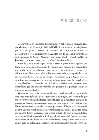Apresentação
A Secretaria de Educação Continuada, Alfabetização e Diversidade
do Ministério da Educação (SECAD/MEC) tem enorme satisfação em
publicar, em parceria como o Laboratório de Pesquisas em Etnicida-
de, Cultura e Desenvolvimento (LACED), ligado ao Departamento de
Antropologia do Museu Nacional da Universidade Federal do Rio de
Janeiro, o presente livro, parte da série Vias dos Saberes.
Uma de nossas mais importantes missões é propor uma agenda pú-
blica para o Sistema Nacional de Ensino, que promova a diversidade
sociocultural, extrapolando o seu mero reconhecimento, patamar já
afirmado em diversos estudos sobre nossa sociedade, os quais derivam,
em sua grande maioria, de celebrações reificantes da produção cultural
de diferentes grupos sociais, que folclorizam manifestações produzidas
e reproduzidas no dia-a-dia das dinâmicas sociais e reduzem os valores
simbólicos que dão coesão e sentido aos projetos e às práticas sociais de
inúmeras comunidades.
Queremos interferir nessa realidade transformando-a, propondo
questões para reflexão que tangenciem a educação, tais como: de que
modo reverteremos a histórica subordinação da diversidade cultural ao
projeto de homogeneização que imperou – ou impera – nas políticas pú-
blicas, o qual teve na escola o espaço para consolidação e disseminação
de explicações encobridoras da complexidade de que se constitui nossa
sociedade? Como convencer os atores sociais de que a invisibilidade
dessa diversidade é geradora de desigualdades sociais? Como promover
cidadanias afirmadoras de suas identidades, compatíveis com a atual
construção da cidadania brasileira, em um mundo tensionado entre plu-
 