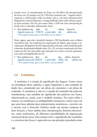 108
mação nova. A interpretação da frase em (4) difere da interpretação
da frase em (2) porque em (2) o SN Kua ijadoma-my “aquela moça”
expressa a informação velha ou dada, isto é, um item informacional
disponível contextualmente e compartilhado tanto pelo falante quan-
to pelo ouvinte. Em (4), por outro lado, o SN tem uma interpretação
focal, isto é, introduz informação nova:
4		 Kua ijadoma-my	 dori	 isè	 robira	 hawa-ki
	 	 Aquela moça-da	 FOCO	 a mãe dela	 viu	 aldeia-em
	 	 “Foi aquela moça que a mãe dela viu na aldeia”
Note, agora, que não é possível retomar o SN focalizado com o clítico
resumitivo tuu. Ao contrário da construção de tópico, que requer a re-
cuperação obrigatória do SN topicalizado com tuu, como ilustrado pelo
contraste de gramaticalidade entre (2) e (3), em uma construção de foco
como em (4), tuu não pode estar presente ou a frase se torna agramati-
cal, como exemplificado em (5):
5	*	Kua ijadoma-my	 dori	 isè	 tuu	 robira	 hawa-ki
	 	 Aquela moça-dat	 FOCO	 a mãe dela	 3Obj	 viu	 aldeia-em
	 	 “Foi aquela moça que a mãe dela a viu na aldeia”
2.6	 A semântica
A semântica é o estudo do significado das línguas. Como vimos
na introdução deste capítulo, o signo lingüístico é uma entidade de
dupla face, constituído por um plano de expressão e um plano de
conteúdo. A semântica é, não só, o estudo do conteúdo das palavras
isoladamente, mas também do significado das palavras nas frases,
relacionando-se, assim, com o módulo sintático. Na seção sobre a
sintaxe, ao estudarmos as ambigüidades estruturais, vimos casos em
que uma frase admitia duas interpretações semânticas: o menino viu
o turista com o binóculo. Embora tendo um mesmo conjunto de
itens lexicais, a frase admite duas interpretações distintas decorren-
tes, como analisamos, de diferentes possibilidades de organização
estrutural desses itens. Esta relação entre o significado dos vocábulos
e a estrutura das frases é capturada em um princípio postulado como
 