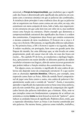 109
universal, o Princípio da Composicionalidade, que estabelece que o signifi-
cado das frases é determinado pelo significado das palavras em con-
junto com a estrutura sintática em que as palavras são combinadas.
A existência deste princípio é uma evidência clara de que as palavras
não se organizam nas frases como contas em um colar, ou seja, não
constituem um mero conjunto de itens, lado a lado, mas organizam-
se em estruturas em que cada item tem um valor em si, mas também
exerce uma função na estrutura. Outro exemplo que demonstra a
composicionalidade estrutural dos significados das frases é a ordem
dos constituintes. Comparemos duas frases que contêm exatamente
o mesmo conjunto de itens vocabulares: O homem viu a onça e A
onça viu o homem. Obviamente, os significados diferem radicalmen-
te. Na primeira frase, o SN o homem é sujeito e na segunda, objeto.
A ordem vocabular, em português, bem como em grande parte das
línguas do mundo, faz uma diferença que, se não levada em conta
propriamente, pode até causar risco de vida, no caso das frases em
exame… No capítulo IV do livro, ao estudarmos a tipologia lingüís-
tica, apreciaremos em maior detalhe os diferentes padrões de ordem
vocabular existentes nas línguas, além de outros recursos gramaticais
que podem indicar a função sintática dos constituintes das frases.
Em alguns casos, no entanto, o significado de uma cadeia de pa-
lavras não depende tanto da computação estrutural. É o que ocorre
com as chamadas expressões idiomáticas. Observe, por exemplo, uma
expressão como bater as botas. Além do sentido literal composicio-
nal de jogar uma bota contra a outra, esta cadeia de palavras é fre-
qüentemente usada com o sentido de “morrer”. Assim, é necessário
aprender o significado da expressão como se fosse uma única palavra,
pois ela tem sentido fixo, que não resulta da composição dos signifi-
cados literais das palavras individuais que a formam. Aliás, note-se
que exemplos como este fundamentam a proposta de se utilizar em
semântica o termo lexema ou item lexical ao invés de “palavra” , para
indicar as unidades básicas de significado. Podemos dizer, então, que
a expressão idiomática bater as botas é um lexema constituído por
três palavras. Da mesma forma, palavras como trabalho, trabalhos,
 