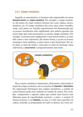 111
2.6.1	 Campos semânticos
Segundo os semanticistas, os lexemas estão organizados em nosso
dicionário mental em campos semânticos. Por exemplo, o campo semânti-
co das partes do corpo incluiria lexemas tais como cabeça, tronco,
membros, etc. O campo semântico das cores, itens como vermelho,
verde, azul, preto, etc. Estudos experimentais têm demonstrado que
as pessoas reconhecem mais rapidamente uma palavra quando esta
ocorre logo após outra pertencente ao mesmo campo semântico. Por
exemplo, acessamos mais rapidamente o item lexical médico, se antes
dele vimos o item enfermeira. Da mesma forma, o acesso ao lexema
manteiga é mais imediato, se antes vimos o item lexical pão. Por ou-
tro lado, se antes de médico, vimos pão ou antes de manteiga vimos
enfermeira, o acesso lexical é comparativamente mais lento.
Duas noções semânticas importantes, diretamente relacionadas à
noção de campo semântico, são os conceitos de hiponímia e hiperonímia.
Na organização hierárquica dos campos semânticos, o sentido de
certos lexemas pode estar incluído no sentido de outros. Por exem-
plo, comparemos a seguinte cadeia que contém itens lexicais com
diferentes graus de especificidade: tucunaré → peixe → animal. O
lexema tucunaré é um hipônimo, ou seja, é o item mais específico da
cadeia, contendo as propriedades de todos os demais. Já o item ani-
 