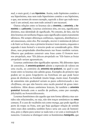 112
mal, o mais geral, é um hiperônimo. Assim, todo hipônimo contém o
seu hiperônimo, mas nem todo hiperônimo contém o seu hipônimo,
o que, nos termos do nosso exemplo, equivale a dizer que todo tucu-
naré é um animal, mas nem todo animal é um tucunaré.
Outras relações entre os lexemas são a sinonímia, a antonímia, a ho-
monímia e a polissemia. Lexemas sinônimos têm, em tese, significantes
distintos, mas identidade de significado. No entanto, de fato, não há
dois lexemas em nenhuma língua cujos significados sejam exatamente
idênticos. Há sempre diferenças estilísticas, regionais, distributivas e
até emocionais, entre eles. Por exemplo, morrer é sinônimo de falecer
e de bater as botas, mas o primeiro lexema é mais neutro, enquanto o
segundo é mais formal e o terceiro pode ser considerado gíria. Além
disso, suas propriedades distribucionais nas frases também variam.
Observe que podemos construir uma frase como O homem mor-
reu atropelado, mas *Ele faleceu atropelado ou *Ele bateu as botas
atropelado seriam agramaticais.
Lexemas antônimos têm significados opostos. Há diferentes tipos
de antonímia. A antonímia graduável admite a expressão de valores em
uma escala, ao contrário da antonímia não-graduável, na qual o con-
traste entre os lexemas não admite graus. Exemplos do primeiro tipo
podem ser os pares longe/perto ou bom/mau em que pode haver
graus de distância ou bondade (muito longe, muito mau). Exemplos
de antonímia não graduável seriam os pares solteiro/casado e ma-
cho/fêmea, em que não haveria uma escala possível de graus inter-
mediários. Além desses antônimos lexicais, há também a antonímia
gramatical formada com o auxílio de prefixos, como por exemplo,
feliz/infeliz ou honesto/desonesto.
Lexemas homônimos são aqueles que tem forma idêntica mas sen-
tidos não relacionados, ou seja, não têm traços semânticos ou semas
comuns. É o caso de vocábulos tais como manga, que pode significar
parte da roupa ou fruta, sem que haja qualquer relação de sentido
entre esses dois sentidos; também banco seria um caso de homoní-
mia, pois o objeto para sentar-se nada tem a ver com a instituição fi-
nanceira. Costuma-se distinguir entre os homônimos homógrafos, que
 
