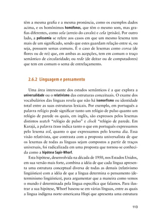 113
têm a mesma grafia e a mesma pronúncia, como os exemplos dados
acima, e os homônimos homófonos, que têm o mesmo som, mas gra-
fias diferentes, como sela (arreio do cavalo) e cela (prisão). Por outro
lado, a polissemia se refere aos casos em que um mesmo lexema tem
mais de um significado, sendo que estes guardam relação entre si, ou
seja, possuem semas comuns. É o caso de lexemas como coroa (de
flores ou de rei) que, em ambas as acepções, tem em comum o traço
semântico de circularidade; ou rede (de deitar ou de computadores)
que tem em comum o sema de entrelaçamento.
2.6.2	 Linguagem e pensamento
Uma área interessante dos estudos semânticos é a que explora a
universalidade ou o relativismo das estruturas conceituais. O exame dos
vocabulários das línguas revela que não há isomorfismo ou identidade
total entre as suas estruturas lexicais. Por exemplo, em português a
palavra relógio pode significar tanto um relógio de pulso quanto um
relógio de parede os quais, em inglês, são expressos pelos lexemas
distintos watch “relógio de pulso” e clock “relógio de parede. Em
Karajá, a palavra txuu indica tanto o que em português expressamos
pelo lexema sol, quanto o que expressamos pelo lexema dia. Essa
visão relativista, que contrasta com a proposta universalista de que
os lexemas de todas as línguas sejam compostos a partir de traços
universais, foi radicalizada em uma proposta que tornou-se conheci-
da como a hipótese Sapir-Whorf.
Esta hipótese, desenvolvida na década de 1950, nos Estados Unidos,
em sua versão mais forte, combina a idéia de que cada língua apresen-
ta uma estrutura conceptual diversa de todas as demais (relativismo
lingüístico) com a idéia de que a língua determina o pensamento (de-
terminismo lingüístico), para argumentar que a maneira como vemos
o mundo é determinada pela língua específica que falamos. Para ilus-
trar a sua hipótese, Whorf baseou-se em várias línguas, entre as quais
a língua indígena norte-americana Hopi que apresenta uma estrutura
 