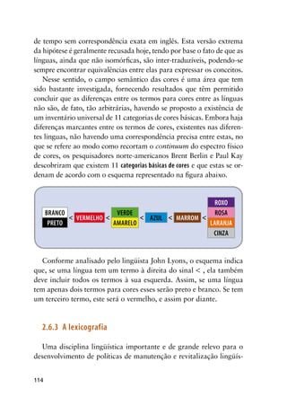 114
de tempo sem correspondência exata em inglês. Esta versão extrema
da hipótese é geralmente recusada hoje, tendo por base o fato de que as
línguas, ainda que não isomórficas, são inter-traduzíveis, podendo-se
sempre encontrar equivalências entre elas para expressar os conceitos.
Nesse sentido, o campo semântico das cores é uma área que tem
sido bastante investigada, fornecendo resultados que têm permitido
concluir que as diferenças entre os termos para cores entre as línguas
não são, de fato, tão arbitrárias, havendo se proposto a existência de
um inventário universal de 11 categorias de cores básicas. Embora haja
diferenças marcantes entre os termos de cores, existentes nas diferen-
tes linguas, não havendo uma correspondência precisa entre estas, no
que se refere ao modo como recortam o continuum do espectro físico
de cores, os pesquisadores norte-americanos Brent Berlin e Paul Kay
descobriram que existem 11 categorias básicas de cores e que estas se or-
denam de acordo com o esquema representado na figura abaixo.
marrom
roxo
rosa
laranja
cinza
verde
amarelo
azulvermelho
branco
preto
	 	 	 	 
Conforme analisado pelo lingüista John Lyons, o esquema indica
que, se uma língua tem um termo à direita do sinal  , ela também
deve incluir todos os termos à sua esquerda. Assim, se uma língua
tem apenas dois termos para cores esses serão preto e branco. Se tem
um terceiro termo, este será o vermelho, e assim por diante.
2.6.3	 A lexicografia
Uma disciplina lingüística importante e de grande relevo para o
desenvolvimento de políticas de manutenção e revitalização lingüís-
 