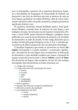 115
tica é a lexicografia, o processo de se organizar dicionários. Segun-
do a Enciclopédia da Linguagem da Universidade de Oxford, um
dicionário é um livro de referência que lista as palavras de uma ou
mais línguas, geralmente em ordem alfabética, além de outras infor-
mações adicionais sobre sua grafia, pronúncia, categoria gramatical,
significado, história e uso.
Os primeiros dicionários tinham finalidade prática. Eram geral-
mente bilíngües, contendo listas de palavras em uma língua e suas
traduções em outra. Serviam para uso de viajantes e missionários. Du-
rante o século XVII, muitos dicionários bilíngües e poliglotas foram
publicados por causa do desenvolvimento do comércio e de atividades
de missionários ao redor do mundo. O mais antigo dicionário que se
conhece foi feito pelo grego Protágoras no séc. V A.C. e continha ape-
nas palavras de difícil compreensão. Era um dicionário monolíngüe.
A disciplina lingüística que estuda os dicionários se chama lexi-
cografia. Lexicografia é o estudo metódico – enumeração, significa-
ção – das palavras de uma língua, feito em dicionário. A elaboração
de dicionários é uma atividade complexa que requer a formação de
equipes responsáveis por levantar e abonar verbetes a partir de fontes.
Em dicionários de línguas indo-européias, em que há uma tradição
lexicográfica bem desenvolvida, as fontes costumam ser:
’	a língua dos escritores
’	a língua dos meios de comunicação de massa
’	jornais
’	revistas
’	rádio
’	TV
’	computador
’	INTERNET
’	falares regionais
’	linguajar das diferentes categorias profissionais
’	diferentes camadas da população
’	usos lingüísticos nas Artes
	 ’	teatro
	 ’	canções populares
	 ’	poesia
 