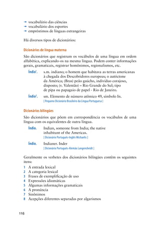 116
’	vocabulário das ciências
’	vocabulário dos esportes
’	empréstimos de línguas estrangeiras
Há diversos tipos de dicionários:
Dicionários de língua materna
São dicionários que registram os vocábulos de uma língua em ordem
alfabética, explicando-os na mesma língua. Podem conter informações
gerais, gramaticais, registrar homônimos, regionalismos, etc.
Índio1
.	 s.m. indiano; o homem que habitava as terras americanas
à chegada dos Descobridores europeus; o autóctone
da América; (Bras) peão gaúcho, indivíduo corajoso,
disposto; (v. Valentão) – Rio Grande do Sul; tipo
de pipa ou papagaio de papel - Rio de Janeiro.
Índio2
.	 sm. Elemento de número atômico 49, símbolo In.
[ Pequeno Dicionário Brasileiro da Língua Portuguesa ]
Dicionários bilíngües
São dicionários que põem em correspondência os vocábulos de uma
língua com os equivalentes de outra língua.
Índio.	 Indian, someone from India; the native
inhabitant of the Americas.
[ Dicionário Português-Inglês Michaelis ]
Índio.	 Indianer. Inder
[ Dicionário Português-Alemão Langensheidt ]
Geralmente os verbetes dos dicionários bilíngües contêm os seguintes
itens:
1	 A entrada lexical
2	 A categoria lexical
3	 Frases de exemplificação de uso
4	 Expressões idiomáticas
5	 Algumas informações gramaticais
6	 A pronúncia
7	 Sinônimos
8	 Acepções diferentes separadas por algarismos
 