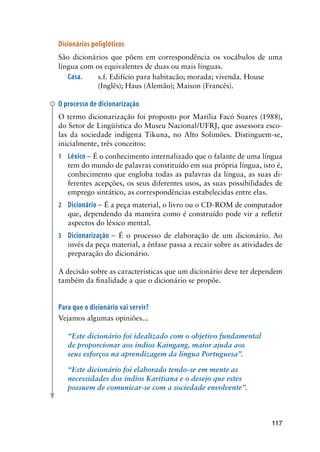 117
Dicionários poliglóticos
São dicionários que põem em correspondência os vocábulos de uma
língua com os equivalentes de duas ou mais línguas.
Casa.	 s.f. Edifício para habitacão; morada; vivenda. House
(Inglês); Haus (Alemão); Maison (Francês).
O processo de dicionarização
O termo dicionarização foi proposto por Marília Facó Soares (1988),
do Setor de Lingüística do Museu Nacional/UFRJ, que assessora esco-
las da sociedade indígena Tikuna, no Alto Solimões. Distinguem-se,
inicialmente, três conceitos:
1	 Léxico – É o conhecimento internalizado que o falante de uma língua
tem do mundo de palavras constituído em sua própria língua, isto é,
conhecimento que engloba todas as palavras da língua, as suas di-
ferentes acepções, os seus diferentes usos, as suas possibilidades de
emprego sintático, as correspondências estabelecidas entre elas.
2	 Dicionário – É a peça material, o livro ou o CD-ROM de computador
que, dependendo da maneira como é construído pode vir a refletir
aspectos do léxico mental.
3	 Dicionarização – É o processo de elaboração de um dicionário. Ao
invés da peça material, a ênfase passa a recair sobre as atividades de
preparação do dicionário.
A decisão sobre as características que um dicionário deve ter dependem
também da finalidade a que o dicionário se propõe.
Para que o dicionário vai servir?
Vejamos algumas opiniões...
“Este dicionário foi idealizado com o objetivo fundamental
de proporcionar aos índios Kaingang, maior ajuda aos
seus esforços na aprendizagem da língua Portuguesa”.
“Este dicionário foi elaborado tendo-se em mente as
necessidades dos índios Karitiana e o desejo que estes
possuem de comunicar-se com a sociedade envolvente”.
 