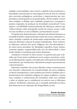 10
ralidade e universalidade, entre o local e o global? Como transformar a
pluralidade social presente no microespaço da sala de aula em estímulo
para rearranjos pedagógicos, curriculares e organizacionais que com-
preendam a tensão gerada na sua positividade, a fim de ampliar e tornar
mais complexo o diálogo entre realidades, perspectivas, concepções e
projetos originados da produção da diversidade sociocultural? Como
superar a invisibilidade institucionalizada das diferenças culturais que
valida avaliações sobre desempenho escolar de crianças, jovens e adul-
tos sem considerar as suas realidades e pertencimentos sociais?
O impulso pela democratização e afirmação dos direitos humanos na
sociedade brasileira atinge fortemente muitas das nossas instituições es-
tatais, atreladas a projetos de estado-nação comprometidos com a anu-
lação das diferenças culturais de grupos subordinados. Neste contexto,
as diferenças culturais dos povos indígenas, dos afro-descendentes e
de outros povos portadores de identidades específicas foram sistema-
ticamente negadas, compreendidas pelo crivo da inferioridade e, desse
modo, fadadas à assimilação pela matriz dominante.
A proposta é articular os atores sociais e os gestores para que os de-
safios que foram postos estabeleçam novos campos conceituais e práti-
cas de planejamento e gestão, renovados pela valorização da diversidade
sociocultural, que transformem radicalmente posições preconceituosas
e discriminatórias.
Esperamos contribuir não só para difundir as bases conceituais para
um renovado conhecimento da sociodiversidade dos povos indígenas
no Brasil contemporâneo, como também para fornecer subsídios para o
fortalecimento dos estudantes indígenas no espaço acadêmico, e tornar
mais complexo o conhecimento dos formadores sobre essa realidade
e sobre as relações que se estabelecem no convívio com as diferenças
culturais. Finalmente, esperamos que a sociedade aprofunde sua busca
pela democracia com superação das desigualdades sociais.
Ricardo Henriques
Secretário de Educação Continuada, Alfabetização e
Diversidade do Ministério da Educação (Secad/MEC)
 
