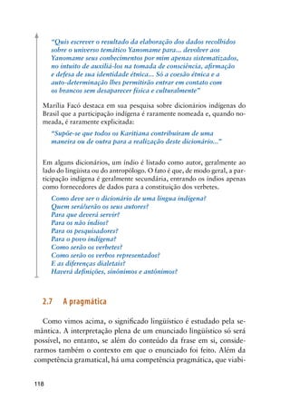 118
“Quis escrever o resultado da elaboração dos dados recolhidos
sobre o universo temático Yanomame para... devolver aos
Yanomame seus conhecimentos por mim apenas sistematizados,
no intuito de auxiliá-los na tomada de consciência, afirmação
e defesa de sua identidade étnica... Só a coesão étnica e a
auto-determinação lhes permitirão entrar em contato com
os brancos sem desaparecer física e culturalmente”
Marília Facó destaca em sua pesquisa sobre dicionários indígenas do
Brasil que a participação indígena é raramente nomeada e, quando no-
meada, é raramente explicitada:
“Supõe-se que todos os Karitiana contribuiram de uma
maneira ou de outra para a realização deste dicionário...”
Em alguns dicionários, um índio é listado como autor, geralmente ao
lado do lingüista ou do antropólogo. O fato é que, de modo geral, a par-
ticipação indígena é geralmente secundária, entrando os índios apenas
como fornecedores de dados para a constituição dos verbetes.
Como deve ser o dicionário de uma língua indígena?
Quem será/serão os seus autores?
Para que deverá servir?
Para os não índios?
Para os pesquisadores?
Para o povo indígena?
Como serão os verbetes?
Como serão os verbos representados?
E as diferenças dialetais?
Haverá definições, sinônimos e antônimos?
2.7	 A pragmática
Como vimos acima, o significado lingüístico é estudado pela se-
mântica. A interpretação plena de um enunciado lingüístico só será
possível, no entanto, se além do conteúdo da frase em si, conside-
rarmos também o contexto em que o enunciado foi feito. Além da
competência gramatical, há uma competência pragmática, que viabi-
 