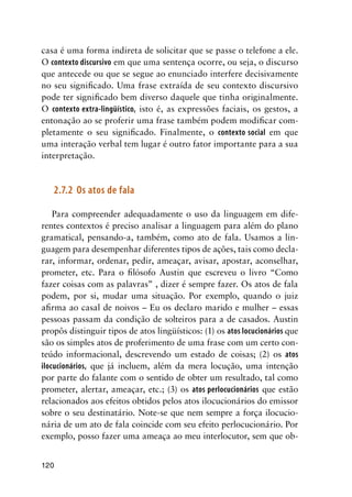 120
casa é uma forma indireta de solicitar que se passe o telefone a ele.
O contexto discursivo em que uma sentença ocorre, ou seja, o discurso
que antecede ou que se segue ao enunciado interfere decisivamente
no seu significado. Uma frase extraída de seu contexto discursivo
pode ter significado bem diverso daquele que tinha originalmente.
O contexto extra-lingüístico, isto é, as expressões faciais, os gestos, a
entonação ao se proferir uma frase também podem modificar com-
pletamente o seu significado. Finalmente, o contexto social em que
uma interação verbal tem lugar é outro fator importante para a sua
interpretação.
2.7.2	 Os atos de fala
Para compreender adequadamente o uso da linguagem em dife-
rentes contextos é preciso analisar a linguagem para além do plano
gramatical, pensando-a, também, como ato de fala. Usamos a lin-
guagem para desempenhar diferentes tipos de ações, tais como decla-
rar, informar, ordenar, pedir, ameaçar, avisar, apostar, aconselhar,
prometer, etc. Para o filósofo Austin que escreveu o livro “Como
fazer coisas com as palavras” , dizer é sempre fazer. Os atos de fala
podem, por si, mudar uma situação. Por exemplo, quando o juiz
afirma ao casal de noivos – Eu os declaro marido e mulher – essas
pessoas passam da condição de solteiros para a de casados. Austin
propôs distinguir tipos de atos lingüísticos: (1) os atos locucionários que
são os simples atos de proferimento de uma frase com um certo con-
teúdo informacional, descrevendo um estado de coisas; (2) os atos
ilocucionários, que já incluem, além da mera locução, uma intenção
por parte do falante com o sentido de obter um resultado, tal como
prometer, alertar, ameaçar, etc.; (3) os atos perlocucionários que estão
relacionados aos efeitos obtidos pelos atos ilocucionários do emissor
sobre o seu destinatário. Note-se que nem sempre a força ilocucio-
nária de um ato de fala coincide com seu efeito perlocucionário. Por
exemplo, posso fazer uma ameaça ao meu interlocutor, sem que ob-
 