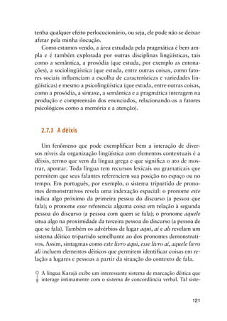 121
tenha qualquer efeito perlocucionário, ou seja, ele pode não se deixar
afetar pela minha ilocução.
Como estamos vendo, a área estudada pela pragmática é bem am-
pla e é também explorada por outras disciplinas lingüísticas, tais
como a semântica, a prosódia (que estuda, por exemplo as entona-
ções), a sociolingüística (que estuda, entre outras coisas, como fato-
res sociais influenciam a escolha de características e variedades lin-
güísticas) e mesmo a psicolingüística (que estuda, entre outras coisas,
como a prosódia, a sintaxe, a semântica e a pragmática interagem na
produção e compreensão dos enunciados, relacionando-as a fatores
psicológicos como a memória e a atenção).
2.7.3	 A dêixis
Um fenômeno que pode exemplificar bem a interação de diver-
sos níveis da organização lingüística com elementos contextuais é a
dêixis, termo que vem da língua grega e que significa o ato de mos-
trar, apontar. Toda língua tem recursos lexicais ou gramaticais que
permitem que seus falantes referenciem sua posição no espaço ou no
tempo. Em português, por exemplo, o sistema tripartido de prono-
mes demonstrativos revela uma indexação espacial: o pronome este
indica algo próximo da primeira pessoa do discurso (a pessoa que
fala); o pronome esse referencia alguma coisa em relação à segunda
pessoa do discurso (a pessoa com quem se fala); o pronome aquele
situa algo na proximidade da terceira pessoa do discurso (a pessoa de
que se fala). Também os advérbios de lugar aqui, aí e ali revelam um
sistema dêitico tripartido semelhante ao dos pronomes demonstrati-
vos. Assim, sintagmas como este livro aqui, esse livro aí, aquele livro
ali incluem elementos dêiticos que permitem identificar coisas em re-
lação a lugares e pessoas a partir da situação do contexto de fala.
A língua Karajá exibe um interessante sistema de marcação dêitica que
interage intimamente com o sistema de concordância verbal. Tal siste-
 