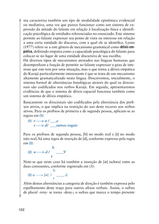 122
ma caracteriza também um tipo de modalidade epistêmica evidencial
ou mediativa, uma vez que parece funcionar como um sistema de ex-
pressão da atitude do falante em relação à localização física e identifi-
cação psicológica de entidades referenciadas no enunciado. Este sistema
permite ao falante expressar seu ponto de vista ou interesse em relação
a uma certa entidade do discurso, com a qual ele se identifica. Lyons
(1977) refere-se a este gênero de mecanismo gramatical como dêixis em-
pática, definindo empatia como a capacidade psicológica do falante para
colocar-se no lugar de uma entidade discursiva de sua escolha.
Há diversos tipos de mecanismos atestados nas línguas humanas que
desempenham a função de permitir ao falante expressar o grau de inte-
resse que este tem por uma situação, mas o que torna a dêixis empática
do Karajá particularmente interessante é que se trata de um mecanismo
altamente gramaticalizado nesta língua. Descrevemos, inicialmente, o
sistema formal de alternâncias fonológicas através do qual os direcio-
nais são codificados nos verbos Karajá. Em seguida, apresentaremos
evidências de que o sistema de dêixis espacial funciona também como
um sistema de dêixis empática.
Basicamente os direcionais são codificados pela alternância dos prefi-
xos ativos, o que implica na restrição do uso deste recurso aos verbos
ativos. Para os prefixos de primeira e de segunda pessoa, aplicam-se as
regras em (1):
(1)	 r ---- n / ___a
  	 r ---- d/  ___outras vogais
Para os prefixos de segunda pessoa, [b] no modo real e [t] no modo
não-real, há uma regra de inserção de [d], conforme expresso pela regra
em (2):
	 	          b
(2)	 ø ---- d /      ____V
	 	         t
Note-se que neste caso há também a inserção de [] (schwa) entre as
duas consoantes, conforme registrado em (3):
		 b
(3)	ø ---- [] / 	 ____ d
		 t
Além destas alternâncias a categoria de direção é também expressa pelo
espalhamento deste traço para outros afixos verbais. Assim, o sufixo
de plural -reny- se torna -deny-; o sufixo que marca o tempo presente
 