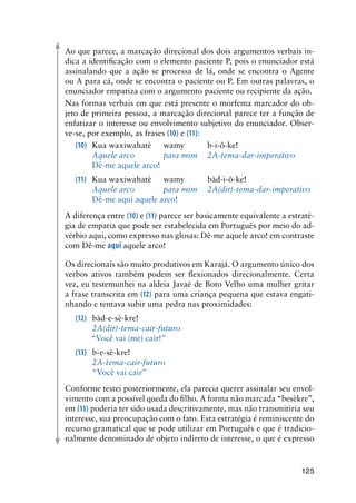 125
Ao que parece, a marcação direcional dos dois argumentos verbais in-
dica a identificação com o elemento paciente P, pois o enunciador está
assinalando que a ação se processa de lá, onde se encontra o Agente
ou A para cá, onde se encontra o paciente ou P. Em outras palavras, o
enunciador empatiza com o argumento paciente ou recipiente da ação.
Nas formas verbais em que está presente o morfema marcador do ob-
jeto de primeira pessoa, a marcação direcional parece ter a função de
enfatizar o interesse ou envolvimento subjetivo do enunciador. Obser-
ve-se, por exemplo, as frases (10) e (11):
(10)	 Kua waxiwahatè	 wamy	 b-i-õ-ke!
		 Aquele arco	 para mim	 2A-tema-dar-imperativo
		 Dê-me aquele arco!
(11)	 Kua waxiwahatè	 wamy	 bàd-i-õ-ke!
		 Aquele arco	 para mim	 2A(dir)-tema-dar-imperativo
		 Dê-me aqui aquele arco!
A diferença entre (10) e (11) parece ser basicamente equivalente a estraté-
gia de empatia que pode ser estabelecida em Português por meio do ad-
vérbio aqui, como expresso nas glosas: Dê-me aquele arco! em contraste
com Dê-me aqui aquele arco!
Os direcionais são muito produtivos em Karajá. O argumento único dos
verbos ativos também podem ser flexionados direcionalmente. Certa
vez, eu testemunhei na aldeia Javaé de Boto Velho uma mulher gritar
a frase transcrita em (12) para uma criança pequena que estava engati-
nhando e tentava subir uma pedra nas proximidades:
(12)	 bàd-e-sè-kre!
		 2A(dir)-tema-cair-futuro
“Você vai (me) cair!”
(13)	 b-e-sè-kre!
		 2A-tema-cair-futuro
		 “Você vai cair”
Conforme testei posteriormente, ela parecia querer assinalar seu envol-
vimento com a possível queda do filho. A forma não marcada “besèkre”,
em (13) poderia ter sido usada descritivamente, mas não transmitiria seu
interesse, sua preocupação com o fato. Esta estratégia é reminiscente do
recurso gramatical que se pode utilizar em Português e que é tradicio-
nalmente denominado de objeto indireto de interesse, o que é expresso
 