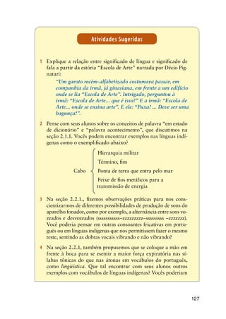 127
Atividades Sugeridas
1	 Explique a relação entre significado de língua e significado de
fala a partir da estória “Escola de Arte” narrada por Décio Pig-
natari:
	 “Um garoto recém-alfabetizado costumava passar, em
companhia da irmã, já ginasiana, em frente a um edifício
onde se lia “Escola de Arte”. Intrigado, perguntou à
irmã: “Escola de Arte... que é isso?” E a irmã: “Escola de
Arte... onde se ensina arte”. E ele: “Puxa! ... Deve ser uma
bagunça!”.
2	 Pense com seus alunos sobre os conceitos de palavra “em estado
de dicionário” e “palavra acontecimento”, que discutimos na
seção 2.1.1. Vocês podem encontrar exemplos nas línguas indí-
genas como o exemplificado abaixo?
				 Hierarquia militar
				 Término, fim
			 Cabo	 Ponta de terra que entra pelo mar
				 Feixe de fios metálicos para a 		
			 transmissão de energia
3	 Na seção 2.2.1., fizemos observações práticas para nos cons-
cientizarmos de diferentes possibilidades de produção de sons do
aparelho fonador, como por exemplo, a alternância entre sons vo-
zeados e desvozeados (sssssssssss–zzzzzzzzz–sssssssss –zzzzzzz).
Você poderia pensar em outras consoantes fricativas em portu-
guës ou em línguas indígenas que nos permitissem fazer o mesmo
teste, sentindo as dobras vocais vibrando e não vibrando?
4	 Na seção 2.2.1, também propusemos que se coloque a mão em
frente à boca para se esentir a maior força expiratória nas sí-
labas tônicas do que nas átonas em vocábulos do português,
como lingüística. Que tal encontrar com seus alunos outros
exemplos com vocábulos de línguas indígenas? Vocês poderiam
 