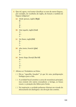 129
6	 Que tal, agora, você tentar classificar os sons de outras línguas,
por exemplo, de vocábulos do inglês, do francês e também de
línguas indígenas?
(a)	 think (pensar, inglês) [i]
	  -
	  -
	  -
	 k -
(b)	 that (aquele, inglês) [t]
	  -
	  -
	 t -
(c)	 hit (bater, inglês)[hIt]
	 h -
	 I -
	 t -
(d)	 plus (mais, francês) [pl]
	 p -
	 l -
	  -
(e)	 heoty (fogo, Karajá) [h’]
	 h -
	  -
	  -
	  -
	  -
7	 Afirme se é Verdadeiro ou Falso:
( )	 Diz-se “aparelho fonador” já que há uma predisposição
biológica para a fala.
( )	 A cavidade bucal constitui a caixa de ressonância principal,
mas existem três outros ressoadores: a faringe, as fossas
nasais e a projeção dos lábios para frente.
( )	 Na inspiração a cavidade pulmonar diminui em virtude do
abaixamento do diafragma e da elevação das costelas.
 