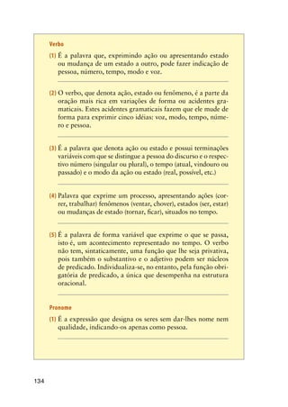 134
Verbo
(1)	É a palavra que, exprimindo ação ou apresentando estado
ou mudança de um estado a outro, pode fazer indicação de
pessoa, número, tempo, modo e voz.
(2)	O verbo, que denota ação, estado ou fenômeno, é a parte da
oração mais rica em variações de forma ou acidentes gra-
maticais. Estes acidentes gramaticais fazem que ele mude de
forma para exprimir cinco idéias: voz, modo, tempo, núme-
ro e pessoa.
(3)	É a palavra que denota ação ou estado e possui terminações
variáveis com que se distingue a pessoa do discurso e o respec-
tivo número (singular ou plural), o tempo (atual, vindouro ou
passado) e o modo da ação ou estado (real, possível, etc.)
(4)	Palavra que exprime um processo, apresentando ações (cor-
rer, trabalhar) fenômenos (ventar, chover), estados (ser, estar)
ou mudanças de estado (tornar, ficar), situados no tempo.
(5)	É a palavra de forma variável que exprime o que se passa,
isto é, um acontecimento representado no tempo. O verbo
não tem, sintaticamente, uma função que lhe seja privativa,
pois também o substantivo e o adjetivo podem ser núcleos
de predicado. Individualiza-se, no entanto, pela função obri-
gatória de predicado, a única que desempenha na estrutura
oracional.
Pronome
(1)	É a expressão que designa os seres sem dar-lhes nome nem
qualidade, indicando-os apenas como pessoa.
 