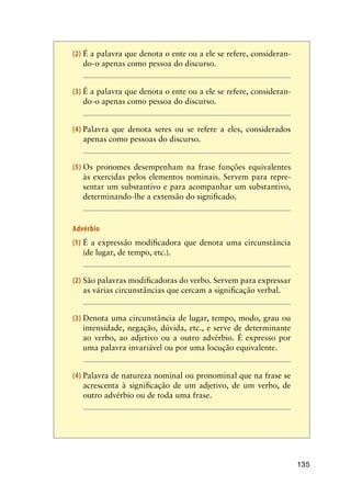 135
(2)	É a palavra que denota o ente ou a ele se refere, consideran-
do-o apenas como pessoa do discurso.
(3)	É a palavra que denota o ente ou a ele se refere, consideran-
do-o apenas como pessoa do discurso.
(4)	Palavra que denota seres ou se refere a eles, considerados
apenas como pessoas do discurso.
(5)	Os pronomes desempenham na frase funções equivalentes
às exercidas pelos elementos nominais. Servem para repre-
sentar um substantivo e para acompanhar um substantivo,
determinando-lhe a extensão do significado.
Advérbio
(1)	É a expressão modificadora que denota uma circunstância
(de lugar, de tempo, etc.).
(2)	São palavras modificadoras do verbo. Servem para expressar
as várias circunstâncias que cercam a significação verbal.
(3)	Denota uma circunstância de lugar, tempo, modo, grau ou
intensidade, negação, dúvida, etc., e serve de determinante
ao verbo, ao adjetivo ou a outro advérbio. É expresso por
uma palavra invariável ou por uma locução equivalente.
(4)	Palavra de natureza nominal ou pronominal que na frase se
acrescenta à significação de um adjetivo, de um verbo, de
outro advérbio ou de toda uma frase.
 