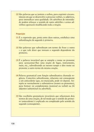 136
(5)	São palavras que se juntam a verbos, para exprimir circuns-
tâncias em que se desenvolve o processo verbal, e a adjetivos,
para intensificar uma qualidade. Os advérbios de intensida-
de podem reforçar o sentido de outro advérbio e certos ad-
vérbios aparecem modificando toda a oração.
Preposição
(1)	É a expressão que, posta entre duas outras, estabelece uma
subordinação da segunda à primeira.
(2)	São palavras que subordinam um termo da frase a outro
– o que vale dizer que tornam o segundo dependente do
primeiro.
(3)	É a palavra invariável que se antepõe a nome ou pronome
para acrescentar-lhes uma noção de lugar, instrumento,
meio, etc., subordinando ao mesmo tempo o dito nome ou
pronome a outro termo da mesma oração.
(4)	Palavra gramatical com função subordinativa chamada re-
gência. Conectivo subordinante, relaciona um conseqüente
a um antecedente (que, no enunciado, pode vir depois). An-
tepõe-se normalmente a substantivos (nomes ou pronomes),
para formar: (a) complementos (nominal ou verbal) ou (b)
adjuntos (adnominal ou adverbial).
(5)	São vocábulos gramaticais invariáveis que relacionam dois
termos de uma oração, de tal modo que o sentido do primei-
ro (antecedente) é explicado ou completado pelo sentido do
segundo (conseqüente).
 