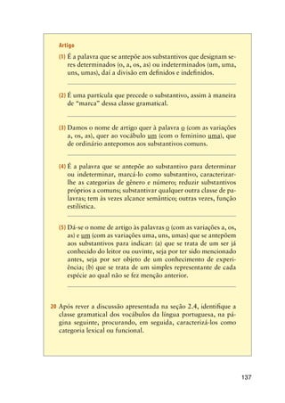137
Artigo
(1)	É a palavra que se antepõe aos substantivos que designam se-
res determinados (o, a, os, as) ou indeterminados (um, uma,
uns, umas), daí a divisão em definidos e indefinidos.
(2)	É uma partícula que precede o substantivo, assim à maneira
de “marca” dessa classe gramatical.
(3)	Damos o nome de artigo quer à palavra o (com as variações
a, os, as), quer ao vocábulo um (com o feminino uma), que
de ordinário antepomos aos substantivos comuns.
(4)	É a palavra que se antepõe ao substantivo para determinar
ou indeterminar, marcá-lo como substantivo, caracterizar-
lhe as categorias de gênero e número; reduzir substantivos
próprios a comuns; substantivar qualquer outra classe de pa-
lavras; tem às vezes alcance semântico; outras vezes, função
estilística.
(5)	Dá-se o nome de artigo às palavras o (com as variações a, os,
as) e um (com as variações uma, uns, umas) que se antepõem
aos substantivos para indicar: (a) que se trata de um ser já
conhecido do leitor ou ouvinte, seja por ter sido mencionado
antes, seja por ser objeto de um conhecimento de experi-
ência; (b) que se trata de um simples representante de cada
espécie ao qual não se fez menção anterior.
20 Após rever a discussão apresentada na seção 2.4, identifique a
classe gramatical dos vocábulos da língua portuguesa, na pá-
gina seguinte, procurando, em seguida, caracterizá-los como
categoria lexical ou funcional.
 