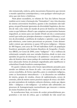 12
não-remunerada, todavia, pelos mecanismos financeiros que movem
o mundo capitalista contemporâneo, e sem qualquer valorização po-
sitiva que não beire o folclórico.
Num plano secundário, os volumes de Vias dos Saberes buscam
também servir tanto à formação dos “formadores”, isto é dos docentes
do sistema universitário brasileiro, quanto à dos estudantes não-indí-
genas, em geral bastante ignorantes da diversidade lingüística, dos mo-
dos de vida e das visões de mundo de povos de histórias tão distintas
como os que habitam o Brasil e que compõem um patrimônio humano
inigualável, ao menos para um mundo (Oxalá um dia o construamos
assim!) que tenha por princípio elementar o respeito à diferença, o cul-
tivo da diversidade, a polifonia de tradições e opiniões e que se paute
pela tolerância, como tantos preconizam no presente. Como denomi-
nador comum que aproxima os quase 220 povos indígenas – falantes
de 180 línguas, com cerca de 734 mil indivíduos (0,4% da população
brasileira) apontados pelo Instituto Brasileiro de Geografia e Estatís-
tica (IBGE), no Censo de 2000, como “indígenas” – há a violência da
colonização européia com suas variadas histórias, desde os mais crus
episódios de guerras de dizimação e de epidemias – em períodos recu-
ados da história desse nosso pedaço do continente americano – até as
mais adocicadas formas de proteção engendradas pelo republicano (e
colonialista) Estado brasileiro contemporâneo.
Os quatro volumes desta série foram especialmente pensados para
atender aos debates em classes de aula – em cursos regulares ou em
cursos concebidos, de forma específica, para os estudantes indígenas,
como as licenciaturas interculturais – e às discussões em trabalhos
de tutoria, grupos de estudos, classes de suplementação, cursos de
extensão, além de muitos outros possíveis espaços de troca e de diálo-
go entre portadores de tradições culturais distintas, ainda que alguns
deles – indígenas e não-indígenas – já tenham sido submetidos aos
processos de homogeneização nacionalizante que marcam o sistema
de ensino brasileiro de alto a baixo.
Se reconhecemos hoje, em textos de caráter primordialmente pro-
gramático e em tom de crítica, que a realidade da vida social nos
 