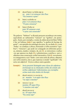 140
	 (2)	 dearã butxi r-e-boho-ny-ra	
		 eu    pote 1-vt-estourar-Atv-Pass	
   	 	 “Eu estourei o pote”  		 	
	 (3)	 butxi r-a-boho-ra
   	 	 pote 3-vt-estourar-Pass	
  	 	 “O pote estourou”	
	 (4)	 butxi i-boho-re
   	 	 pote 3P-estourar-cont.
  	 	 “o pote está estourado”	
	 Na palavra “bohona” os Karajá parecem reconhecer um nome,
equivalente ao substantivo “estouro” ou “quebra”, em portu-
guês. Assim, por exemplo, o nome da aldeia Javaé de Boto Velho
é Iny wè bohona (dado 1) que significa “a quebra da barriga da
gente”, um episódio da mitologia da etnia. Já, no dado (2), a raiz
–boho – se combina a afixos, formando o verbo transitivo “que-
brar”, “estourar”, que pode ser conjugado em diferentes pesso-
as, número, modos e tempos. Já, em (3), se retirarmos o sufixo
–ny que aparece no dado (2) e substituirmos o prefixo e- por a-
obtemos uma construção verbal intransitiva. Em (4), novamente,
se conjugarmos a raiz –boho- com outra série de afixos, obtemos
um verbo estativo, isto é, que expressa o estado “quebrado”. Ou
seria um adjetivo? Aí já se coloca outra questão:
Exemplo 2	 Seria possível distingüir uma classe de adjetivos
em Karajá ou os chamados verbos de estado são
verbos adjetivais? Adicionemos aos exemplos
acima mais dois dados do Karajá:
	 (5)	 dearã weryry r-e-su-ny-ra	
		 eu   menino  1-vt-sujar-Atv-Pass	
   	 	 “eu sujei o menino”               
	 (6)	 weryry i-su-re
		 menino 3P-sujar-Pres.
	 	 “o menino está sujo”
	 (7)	 dearã wa-su-re
		 eu  1P-sujar-Pres
	 	 “Eu estou sujo”
 