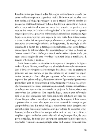 13
Estados contemporâneos é a das diferenças socioculturais – ainda que
estas se dêem em planos cognitivos muito distintos e em escalas tam-
bém variadas de lugar para lugar – e que é preciso fazer do conflito de
posições a matéria de um outro dia-a-dia, tenso e instável mas rico em
vida e em possibilidades para um novo fazer escolar, na prática, esta-
mos muito longe de “amar as divergências” e de construir as aproxi-
mações provisórias possíveis entre mundos simbólicos apartados. Que
fique claro: não é apenas uma espécie de mea culpa bem-intencionada
e posturas simpáticas e pueris que porão termo a práticas geradas por
estruturas de dominação colonial de longo prazo, de produção da de-
sigualdade a partir das diferenças socioculturais, estas consideradas
como signo de inferioridade. Tal enunciação prescritiva da busca de
“novas posturas” mal disfarça o exercício da violência (adocicada que
seja), única caução de uma “verdade” também única e totalitária. É
preciso ir bem mais adiante.
Estes livros – sobre a situação contemporânea dos povos indígenas
no Brasil, seus direitos, suas línguas e a história de seus relacionamentos
com o invasor europeu e a colonização brasileira – não se pretendem
pioneiros em seus temas, já que são tributários de iniciativas impor-
tantes que os precedem. Mas por algumas razões marcam, sim, uma
ruptura. Em primeiro lugar, dentre seus autores figuram indígenas com-
prometidos com as lutas de seus povos, pesquisadores nas áreas de co-
nhecimento sobre as quais escrevem, caminhando nessas encruzilhadas
de saberes em que se vão inventando os projetos de futuro dos povos
autóctones das Américas. Em segundo lugar, inovam por referencia-
rem-se às lutas indígenas pelo reconhecimento cotidiano de suas his-
tórias diferenciadas e dos direitos próprios, bem como à luta contra
o preconceito, as quais têm agora na arena universitária seu principal
campo de batalhas. Em terceiro lugar, porque estes livros desejam abrir
caminho para muitos outros textos que, portadores de intenções seme-
lhantes, venham a discordar do que neles está escrito, e a retificar, a
ampliar, a gerar reflexões acerca de cada situação específica, de cada
povo específico, de modo que, se surgirem semelhanças nesse processo,
sejam elas resultantes da comparação entre os diferentes modos de vida
 