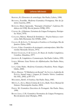 148
Barthes, R. Elementos de semiologia. São Paulo, Cultrix, 1988.
Bechara, Evanildo. Moderna Gramática Portuguesa. Rio de Ja-
neiro: Lucerna, 2001.
Botelho, Maria Aparecida. “Iniciação à Fonética”. Cadernos Di-
dáticos da UFRJ. Rio de Janeiro: UFRJ, 1993.
Câmara Jr., J.Mattoso. Estrutura da Língua Portuguesa. Petrópo-
lis: Vozes, 1970.
Cançado, Márcia. Manual de Semântica – Noções básicas e exer-
cícios. Belo Horizonte: Ed. UFMG, 2005.
Callou, D.  Leite, Y. Iniciação à Fonética e à Fonologia. Rio de
Janeiro: Zahar, 1990.
Cunha, Celso. Gramática do português contemporâneo. Belo Ho-
rizonte: Bernardo Alvares, 1972.
Dubois-Charlier, F.  Leeman, D. Bases de Análise Lingüística.
Coimbra: Almedina, 1977.
Jakobson, R. Lingüística e Comunicação. São Paulo: Cultrix, 1995.
Lemle, Miriam. Guia Teórico do Alfabetizador. São Paulo: Ática,
2004.
Luft, Celso Pedro. Moderna Gramática Brasileira. Porto Alegre:
Globo, 2000.
Maia, Marcus. “O Mediativo em Karajá”. In: Santos, Ludoviko 
Pontes, Ismael (orgs.). Línguas Jê: Estudos Vários. Londrina:
Ed. UEL, 2002. p.147-173.	
Malmberg, Bertil. A Fonética. São Paulo: Ática, 1985.
Mioto, C., Silva, Maria Cristina  Lopes, Ruth. Novo Manual de
Sintaxe. Florianópolis: Insular, 2004.
Perini, M. Gramática Descritiva do Português. São Paulo: Ática,
1996.
Rocha Lima, C.H. Gramática Normativa da Língua Portuguesa.
Rio de Janeiro: José Olympio, 1984.
Leituras Adicionais
 