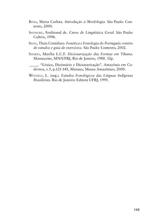 149
Rosa, Maria Carlota. Introdução à Morfologia. São Paulo: Con-
texto, 2000.
Saussure, Ferdinand de. Curso de Lingüística Geral. São Paulo:
Cultrix, 1996.
Silva, Thaís Cristófaro. Fonética e Fonologia do Português: roteiro
de estudos e guia de exercícios. São Paulo: Contexto, 2002.
Soares, Marília L.C.F. Dicionarização das Formas em Tikuna.
Manuscrito, MN/UFRJ, Rio de Janeiro, 1988. 52p.
______. “Léxico, Dicionário e Dicionarização”. Amazônia em Ca-
dernos, v.5, p.121-145, Manaus, Museu Amazônico, 2000.
Wetzels, L. (org.). Estudos Fonológicos das Línguas Indígenas
Brasileiras. Rio de Janeiro: Editora UFRJ, 1995.
 