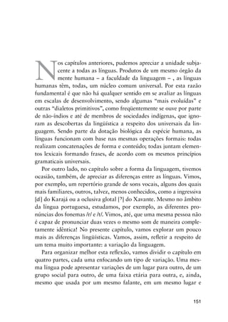 151
N
os capítulos anteriores, pudemos apreciar a unidade subja-
cente a todas as línguas. Produtos de um mesmo órgão da
mente humana – a faculdade da linguagem – , as línguas
humanas têm, todas, um núcleo comum universal. Por esta razão
fundamental é que não há qualquer sentido em se avaliar as línguas
em escalas de desenvolvimento, sendo algumas “mais evoluídas” e
outras “dialetos primitivos”, como freqüentemente se ouve por parte
de não-índios e até de membros de sociedades indígenas, que igno-
ram as descobertas da lingüística a respeito dos universais da lin-
guagem. Sendo parte da dotação biológica da espécie humana, as
línguas funcionam com base nas mesmas operações formais: todas
realizam concatenações de forma e conteúdo; todas juntam elemen-
tos lexicais formando frases, de acordo com os mesmos princípios
gramaticais universais.
Por outro lado, no capítulo sobre a forma da linguagem, tivemos
ocasião, também, de apreciar as diferenças entre as línguas. Vimos,
por exemplo, um repertório grande de sons vocais, alguns dos quais
mais familiares, outros, talvez, menos conhecidos, como a ingressiva
[] do Karajá ou a oclusiva glotal [] do Xavante. Mesmo no âmbito
da língua portuguesa, estudamos, por exemplo, as diferentes pro-
núncias dos fonemas /r/ e /t/. Vimos, até, que uma mesma pessoa não
é capaz de pronunciar duas vezes o mesmo som de maneira comple-
tamente idêntica! No presente capítulo, vamos explorar um pouco
mais as diferenças lingüísticas. Vamos, assim, refletir a respeito de
um tema muito importante: a variação da linguagem.
Para organizar melhor esta reflexão, vamos dividir o capítulo em
quatro partes, cada uma enfocando um tipo de variação. Uma mes-
ma língua pode apresentar variações de um lugar para outro, de um
grupo social para outro, de uma faixa etária para outra, e, ainda,
mesmo que usada por um mesmo falante, em um mesmo lugar e
 