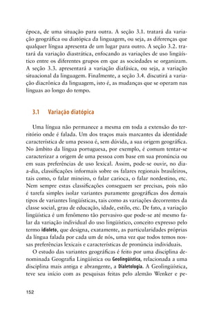 152
época, de uma situação para outra. A seção 3.1. tratará da varia-
ção geográfica ou diatópica da linguagem, ou seja, as diferenças que
qualquer língua apresenta de um lugar para outro. A seção 3.2. tra-
tará da variação diastrática, enfocando as variações de uso lingüís-
tico entre os diferentes grupos em que as sociedades se organizam.
A seção 3.3. apresentará a variação diafásica, ou seja, a variação
situacional da linguagem. Finalmente, a seção 3.4. discutirá a varia-
ção diacrônica da linguagem, isto é, as mudanças que se operam nas
línguas ao longo do tempo.
3.1	Variação diatópica
Uma língua não permanece a mesma em toda a extensão do ter-
ritório onde é falada. Um dos traços mais marcantes da identidade
característica de uma pessoa é, sem dúvida, a sua origem geográfica.
No âmbito da língua portuguesa, por exemplo, é comum tentar-se
caracterizar a origem de uma pessoa com base em sua pronúncia ou
em suas preferências de uso lexical. Assim, pode-se ouvir, no dia-
a-dia, classificações informais sobre os falares regionais brasileiros,
tais como, o falar mineiro, o falar carioca, o falar nordestino, etc.
Nem sempre estas classificações conseguem ser precisas, pois não
é tarefa simples isolar variantes puramente geográficas dos demais
tipos de variantes lingüísticas, tais como as variações decorrentes da
classe social, grau de educação, idade, estilo, etc. De fato, a variação
lingüística é um fenômeno tão pervasivo que pode-se até mesmo fa-
lar da variação individual do uso lingüístico, conceito expresso pelo
termo idioleto, que designa, exatamente, as particularidades próprias
da língua falada por cada um de nós, uma vez que todos temos nos-
sas preferências lexicais e características de pronúncia individuais.
O estudo das variantes geográficas é feito por uma disciplina de-
nominada Geografia Lingüística ou Geolingüística, relacionada a uma
disciplina mais antiga e abrangente, a Dialetologia. A Geolingüística,
teve seu início com as pesquisas feitas pelo alemão Wenker e pe-
 