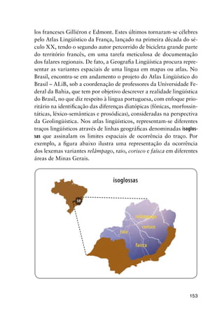 153
los franceses Gilliéron e Edmont. Estes últimos tornaram-se célebres
pelo Atlas Lingüístico da França, lançado na primeira década do sé-
culo XX, tendo o segundo autor percorrido de bicicleta grande parte
do território francês, em uma tarefa meticulosa de documentação
dos falares regionais. De fato, a Geografia Lingüística procura repre-
sentar as variantes espaciais de uma língua em mapas ou atlas. No
Brasil, encontra-se em andamento o projeto do Atlas Lingüístico do
Brasil – ALiB, sob a coordenação de professores da Universidade Fe-
deral da Bahia, que tem por objetivo descrever a realidade lingüística
do Brasil, no que diz respeito à língua portuguesa, com enfoque prio-
ritário na identificação das diferenças diatópicas (fônicas, morfossin-
táticas, léxico-semânticas e prosódicas), consideradas na perspectiva
da Geolingüística. Nos atlas lingüísticos, representam-se diferentes
traços lingüísticos através de linhas geográficas denominadas isoglos-
sas que assinalam os limites espaciais de ocorrência do traço. Por
exemplo, a figura abaixo ilustra uma representação da ocorrência
dos lexemas variantes relâmpago, raio, corisco e faísca em diferentes
áreas de Minas Gerais.
 