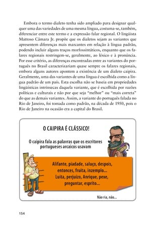 154
Embora o termo dialeto tenha sido ampliado para designar qual-
quer uma das variedades de uma mesma língua, costuma-se, também,
diferenciar entre este termo e a expressão falar regional. O lingüista
Mattoso Câmara Jr. propõe que os dialetos sejam as variantes que
apresentem diferenças mais marcantes em relação à língua padrão,
podendo incluir alguns traços morfossintáticos, enquanto que os fa-
lares regionais restringem-se, geralmente, ao léxico e à pronúncia.
Por esse critério, as diferenças encontradas entre as variantes do por-
tuguês no Brasil caracterizariam quase sempre os falares regionais,
embora alguns autores apontem a existência de um dialeto caipira.
Geralmente, uma das variantes de uma língua é escolhida como a lín-
gua padrão de um país. Esta escolha não se baseia em propriedades
lingüísticas intrínsecas daquela variante, que é escolhida por razões
políticas e culturais e não por que seja “melhor” ou “mais correta”
do que as demais variantes. Assim, a variante do português falada no
Rio de Janeiro, foi tomada como padrão, na década de 1950, pois o
Rio de Janeiro na ocasião era a capital do Brasil.
 
