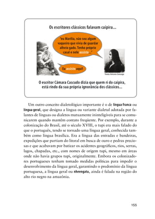 155
Um outro conceito dialetológico importante é o de língua franca ou
língua geral, que designa a língua ou variante dialetal adotada por fa-
lantes de línguas ou dialetos mutuamente ininteligíveis para se comu-
nicarem quando mantêm contato freqüente. Por exemplo, durante a
colonização do Brasil, até o século XVIII, o tupi era mais falado do
que o português, tendo se tornado uma língua geral, conhecida tam-
bém como língua brasílica. Era a língua das entradas e bandeiras,
expedições que partiam do litoral em busca de ouro e pedras precio-
sas e que acabavam por batizar os acidentes geográficos, rios, serras,
lagos, chapadas, etc., com nomes de origem tupi, mesmo em áreas
onde não havia grupos tupi, originalmente. Embora os colonizado-
res portugueses tenham tomado medidas políticas para impedir o
desenvolvimento da língua geral, garantindo o predomínio da língua
portuguesa, a língua geral ou nheengatu, ainda é falada na região do
alto rio negro na amazônia.
 