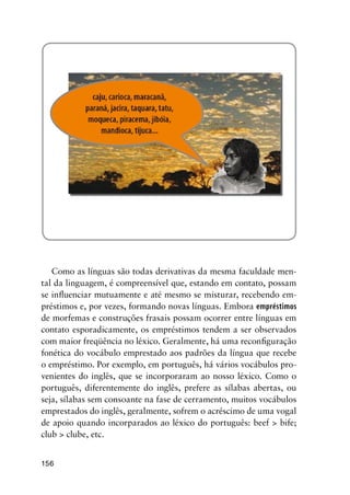 156
Como as línguas são todas derivativas da mesma faculdade men-
tal da linguagem, é compreensível que, estando em contato, possam
se influenciar mutuamente e até mesmo se misturar, recebendo em-
préstimos e, por vezes, formando novas línguas. Embora empréstimos
de morfemas e construções frasais possam ocorrer entre línguas em
contato esporadicamente, os empréstimos tendem a ser observados
com maior freqüência no léxico. Geralmente, há uma reconfiguração
fonética do vocábulo emprestado aos padrões da língua que recebe
o empréstimo. Por exemplo, em português, há vários vocábulos pro-
venientes do inglês, que se incorporaram ao nosso léxico. Como o
português, diferentemente do inglês, prefere as sílabas abertas, ou
seja, sílabas sem consoante na fase de cerramento, muitos vocábulos
emprestados do inglês, geralmente, sofrem o acréscimo de uma vogal
de apoio quando incorparados ao léxico do português: beef  bife;
club  clube, etc.
 