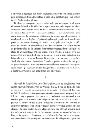 14
e histórias específicas dos povos indígenas, e não do seu aniquilamento
pela submissão dessa diversidade a uma idéia geral do que é ser um ge-
nérico “cidadão brasileiro”.
Finalmente, em quarto lugar e, sobretudo, por serem publicados pelo
Governo Federal e distribuídos amplamente no país, espera-se ainda
que esses livros abram novas trilhas a conhecimentos essenciais – hoje
enclausurados nos “cofres” das universidades – a um importante e cres-
cente número de estudantes indígenas, de modo que eles possam re-
combiná-los em soluções próprias, singulares, inovadoras, fruto de suas
próprias pesquisas e ideologias. Assim, talvez pela preservação da dife-
rença em meio à universalidade e pela busca da ruptura com os efeitos
de poder totalitário de saberes dominantes e segregadores, vivique-se a
idéia da universidade, em seu sentido mais original e denso, livre das
constrições amesquinhadoras com as quais a sua apropriação tem sido
brindada por projetos de Estado. Quem sabe aí a tão atual e propalada
“inclusão dos menos favorecidos” venha a perder o risco de ser, para
os povos indígenas, mais um projeto massificante e etnocida, e se possa
reconhecer e purgar que muitas desigualdades se instauram na história
a partir da invasão e das conquistas dos diferentes.
*
Manual de Lingüística: subsídios à formação de professores indí-
genas na área de linguagem, de Marcus Maia, dirige-se de modo mais
decisivo à formação universitária e ao exercício profissional dos mais
de 9.000 professores indígenas em atuação nas escolas do país. Servir
à luta contra o preconceito, que tem presidido o tratamento dos alu-
nos indígenas nas escolas não-indígenas no país, e servir a uma outra
prática no contexto das escolas indígenas, a começar pela revisão de
conceitos errôneos que se reproduzem como “verdade científica”, são
algumas de suas muitas metas. Mas espera-se que além de conhecimen-
tos sobre o funcionamento da linguagem e acerca da especificidade das
línguas indígenas, o livro suscite também reflexões, sobretudo acerca
do aprendizado do português em contextos de bilingüismo, quer nos
 